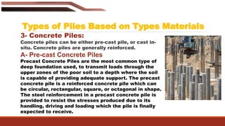 Types of Piles Based on Types Materials
3- Concrete Piles:
Concrete piles can be either pre-cast pile, or cast in-
situ. Concrete piles are generally reinforced.
A- Pre-cast Concrete Piles
Precast Concrete Piles are the most common type of
deep foundation used, to transmit loads through the
upper zones of the poor soil to a depth where the soil
is capable of providing adequate support. The precast
concrete pile is a reinforced concrete pile which can
be circular, rectangular, square, or octagonal in shape.
The steel reinforcement in a precast concrete pile is
provided to resist the stresses produced due to its
handling, driving and loading which the pile is finally
expected to receive.
 