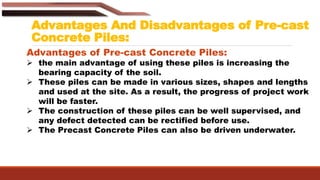 Advantages And Disadvantages of Pre-cast
Concrete Piles:
Advantages of Pre-cast Concrete Piles:
 the main advantage of using these piles is increasing the
bearing capacity of the soil.
 These piles can be made in various sizes, shapes and lengths
and used at the site. As a result, the progress of project work
will be faster.
 The construction of these piles can be well supervised, and
any defect detected can be rectified before use.
 The Precast Concrete Piles can also be driven underwater.
 