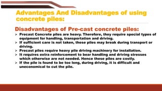 Advantages And Disadvantages of using
concrete piles:
Disadvantages of Pre-cast concrete piles:
 Precast Concrete piles are heavy. Therefore, they require special types of
equipment for handling, transportation and driving.
 If sufficient care is not taken, these piles may break during transport or
driving.
 Precast piles require heavy pile driving machinery for installation.
 It requires extra reinforcement to bear handling and driving stresses
which otherwise are not needed. Hence these piles are costly.
 If the pile is found to be too long, during driving, it is difficult and
uneconomical to cut the pile.
 