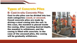 Types of Concrete Piles
B- Cast-in-situ Concrete Piles
Cast in-situ piles can be divided into two
main categories: cased, or uncased.
Cased concrete piles are made by
driving a steel casing into the soil. In
this case, the mandrel is placed inside
the casing. After reaching desired depth,
the mandrel is withdrawn, and the
casing is filled with concrete. In the
case of the uncased piles, the casing
will be gradually withdrawn.
 