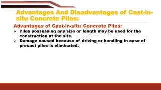 Advantages And Disadvantages of Cast-in-
situ Concrete Piles:
Advantages of Cast-in-situ Concrete Piles:
 Piles possessing any size or length may be used for the
construction at the site.
 Damage caused because of driving or handling in case of
precast piles is eliminated.
 