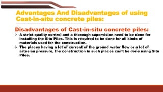 Advantages And Disadvantages of using
Cast-in-situ concrete piles:
Disadvantages of Cast-in-situ concrete piles:
 A strict quality control and a thorough supervision need to be done for
installing the Situ Piles. This is required to be done for all kinds of
materials used for the construction.
 The places having a lot of current of the ground water flow or a lot of
artesian pressure, the construction in such places can’t be done using Situ
Piles.
 