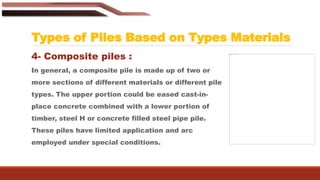 Types of Piles Based on Types Materials
4- Composite piles :
In general, a composite pile is made up of two or
more sections of different materials or different pile
types. The upper portion could be eased cast-in-
place concrete combined with a lower portion of
timber, steel H or concrete filled steel pipe pile.
These piles have limited application and arc
employed under special conditions.
 