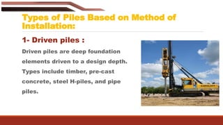 Types of Piles Based on Method of
Installation:
1- Driven piles :
Driven piles are deep foundation
elements driven to a design depth.
Types include timber, pre-cast
concrete, steel H-piles, and pipe
piles.
 