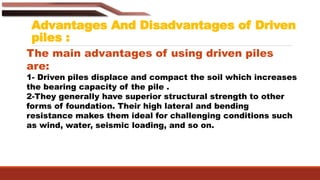 Advantages And Disadvantages of Driven
piles :
The main advantages of using driven piles
are:
1- Driven piles displace and compact the soil which increases
the bearing capacity of the pile .
2-They generally have superior structural strength to other
forms of foundation. Their high lateral and bending
resistance makes them ideal for challenging conditions such
as wind, water, seismic loading, and so on.
 