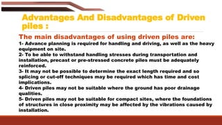 Advantages And Disadvantages of Driven
piles :
The main disadvantages of using driven piles are:
1- Advance planning is required for handling and driving, as well as the heavy
equipment on site.
2- To be able to withstand handling stresses during transportation and
installation, precast or pre-stressed concrete piles must be adequately
reinforced.
3- It may not be possible to determine the exact length required and so
splicing or cut-off techniques may be required which has time and cost
implications.
4- Driven piles may not be suitable where the ground has poor drainage
qualities.
5- Driven piles may not be suitable for compact sites, where the foundations
of structures in close proximity may be affected by the vibrations caused by
installation.
 