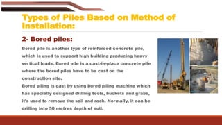 Types of Piles Based on Method of
Installation:
2- Bored piles:
Bored pile is another type of reinforced concrete pile,
which is used to support high building producing heavy
vertical loads. Bored pile is a cast-in-place concrete pile
where the bored piles have to be cast on the
construction site.
Bored piling is cast by using bored piling machine which
has specially designed drilling tools, buckets and grabs,
it’s used to remove the soil and rock. Normally, it can be
drilling into 50 metres depth of soil.
 