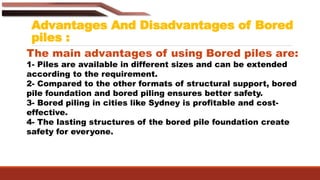 Advantages And Disadvantages of Bored
piles :
The main advantages of using Bored piles are:
1- Piles are available in different sizes and can be extended
according to the requirement.
2- Compared to the other formats of structural support, bored
pile foundation and bored piling ensures better safety.
3- Bored piling in cities like Sydney is profitable and cost-
effective.
4- The lasting structures of the bored pile foundation create
safety for everyone.
 