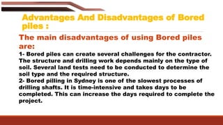 Advantages And Disadvantages of Bored
piles :
The main disadvantages of using Bored piles
are:
1- Bored piles can create several challenges for the contractor.
The structure and drilling work depends mainly on the type of
soil. Several land tests need to be conducted to determine the
soil type and the required structure.
2- Bored pilling in Sydney is one of the slowest processes of
drilling shafts. It is time-intensive and takes days to be
completed. This can increase the days required to complete the
project.
 
