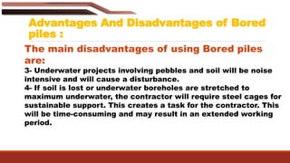 Advantages And Disadvantages of Bored
piles :
The main disadvantages of using Bored piles
are:
3- Underwater projects involving pebbles and soil will be noise
intensive and will cause a disturbance.
4- If soil is lost or underwater boreholes are stretched to
maximum underwater, the contractor will require steel cages for
sustainable support. This creates a task for the contractor. This
will be time-consuming and may result in an extended working
period.
 