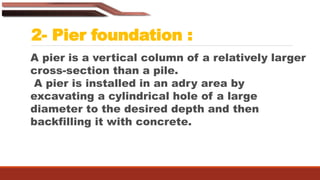 2- Pier foundation :
A pier is a vertical column of a relatively larger
cross-section than a pile.
A pier is installed in an adry area by
excavating a cylindrical hole of a large
diameter to the desired depth and then
backfilling it with concrete.
 