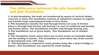 The difference between the pile foundation
and pier foundation
1- In pile foundation, the loads are transferred by means of vertical timber,
concrete or steel, Pier foundation consists of cylindrical columns to support
and transfer large superimposed loads to firm strata.
2- Pile foundations transfer the load through friction (in case of friction
piles) or through both friction and bearing ( in case of combined end bearing
and friction piles) , Pier foundations transfer load through bearing only.
3- Pile foundations are of great depth, Pier foundations are of shallow
depth.
4- Pile Foundation exists where there are no firm strata at reachable depth
and the loading is uneven , Pier foundation is used where top strata consist
of decomposed rock, stiff clays.
5- Pile foundation is required to resist greater loads like a load of bridge or
flyover , Pier foundations are required for small loading.
 