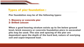 Types of pier foundation :
Pier foundation may be of the following types:
1- Masonry or concrete pier
2- Drilled caisson
When a good bearing stratum exists up to 5m below ground
level, brick masonry or concrete foundation piers in excavated
pits may be used. The size and spacing of the pier are
dependent upon the depth of the hard bed, nature of overlying
soil and super-imposed load .
 