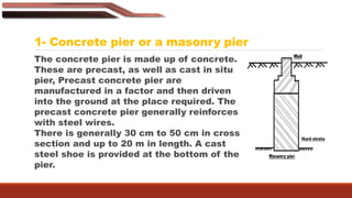 1- Concrete pier or a masonry pier
The concrete pier is made up of concrete.
These are precast, as well as cast in situ
pier, Precast concrete pier are
manufactured in a factor and then driven
into the ground at the place required. The
precast concrete pier generally reinforces
with steel wires.
There is generally 30 cm to 50 cm in cross-
section and up to 20 m in length. A cast
steel shoe is provided at the bottom of the
pier.
 