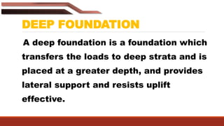 DEEP FOUNDATION
A deep foundation is a foundation which
transfers the loads to deep strata and is
placed at a greater depth, and provides
lateral support and resists uplift
effective.
 