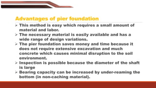 Advantages of pier foundation
 This method is easy which requires a small amount of
material and labor.
 The necessary material is easily available and has a
wide range of design variations.
 The pier foundation saves money and time because it
does not require extensive excavation and much
concrete which causes minimal disruption to the soil
environment.
 Inspection is possible because the diameter of the shaft
is large
 Bearing capacity can be increased by under-reaming the
bottom (in non-caching material).
 