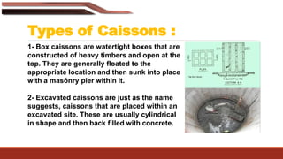 Types of Caissons :
1- Box caissons are watertight boxes that are
constructed of heavy timbers and open at the
top. They are generally floated to the
appropriate location and then sunk into place
with a masónry pier within it.
2- Excavated caissons are just as the name
suggests, caissons that are placed within an
excavated site. These are usually cylindrical
in shape and then back filled with concrete.
 