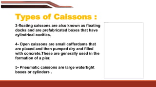 Types of Caissons :
3-floating caissons are also known as floating
docks and are prefabricated boxes that have
cylindrical cavities.
4- Open caissons are small cofferdams that
are placed and then pumped dry and filled
with concrete.These are generally used in the
formation of a pier.
5- Pneumatic caissons are large watertight
boxes or cylinders .
 