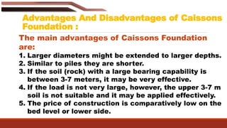 Advantages And Disadvantages of Caissons
Foundation :
The main advantages of Caissons Foundation
are:
1. Larger diameters might be extended to larger depths.
2. Similar to piles they are shorter.
3. If the soil (rock) with a large bearing capability is
between 3-7 meters, it may be very effective.
4. If the load is not very large, however, the upper 3-7 m
soil is not suitable and it may be applied effectively.
5. The price of construction is comparatively low on the
bed level or lower side.
 