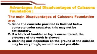 Advantages And Disadvantages of Caissons
Foundation :
The main Disadvantages of Caissons Foundation
are:
1. Since the concrete provided is finished below
concrete under seawater, this may not be
satisfactory.
2. If a block of boulder or log is encountered, the
progress of the work is slowed.
3. Cleaning and inspection on the ground of the caisson
may be very tough, sometimes not possible.
 