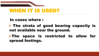 WHEN IT IS USED?
In cases where :
 The strata of good bearing capacity is
not available near the ground.
The space is restricted to allow for
spread footings.
 