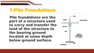 1-Pile Foundations
Pile foundations are the
part of a structure used
to carry and transfer the
load of the structure to
the bearing ground
located at some depth
below ground surface.
 
