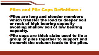 •Piles are long and slender members
which transfer the load to deeper soil
or rock of high bearing capacity
avoiding shallow soil of low bearing
capacity.
•Pile caps are thick slabs used to tie a
group of piles together to support and
transmit the column loads to the piles.
Piles and Pile Caps Definitions :
 
