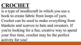 CROCHET
is a type of needlecraft in which you use a
hook to create fabric from loops of yarn.
Crochet can be used to make everything from
blankets and scarves to hats and sweaters. If
you're looking for a fun, creative way to spend
your free time, crochet may be the perfect
activity for you!
 