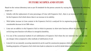 FUTURE SCOPES AND STUDY
Based on the various laboratory tests as per IS standards for the porous concrete by varying the composition the following
scopes are :
1. Initially with the replacement of some percentage of Lime with Expansive Soil , there is an increase of CBR values
for the Expansive Soil which shows there is an increase in its stability.
2. With further increase in Lime content in the Expansive Soil & is analysed for its engineering properties there is a
considerable decrease in its CBR values.
3. Lime acts an additive in the Expansive Soil in which its presence in short term function affects the plasticity of the
soil & long term function will affects its strength & durability.
4. It is one of the economical method of soil stabilisation of Expansive Soil where the raw materials like coir & Lime
are cheaper when compared to other methods of stabilisation of soil.
5. Lime & Coir are naturally occurring materials & can be used for construction purposes which also leads to increase in
bonding properties of Expansive Soil which also leads to reduction in swell & shrink behaviour of Expansive Soil.
 