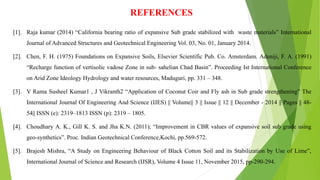 REFERENCES
[1]. Raja kumar (2014) “California bearing ratio of expansive Sub grade stabilized with waste materials” International
Journal of Advanced Structures and Geotechnical Engineering Vol. 03, No. 01, January 2014.
[2]. Chen, F. H. (1975) Foundations on Expansive Soils, Elsevier Scientific Pub. Co. Amsterdam. Adeniji, F. A. (1991)
“Recharge function of vertisolic vadose Zone in sub- sahelian Chad Basin”. Proceeding Ist International Conference
on Arid Zone Ideology Hydrology and water resources, Maduguri, pp. 331 – 348.
[3]. V Rama Susheel Kumar1 , J Vikranth2 “Application of Coconut Coir and Fly ash in Sub grade strengthening” The
International Journal Of Engineering And Science (IJES) || Volume|| 3 || Issue || 12 || December - 2014 || Pages || 48-
54|| ISSN (e): 2319–1813 ISSN (p): 2319 – 1805.
[4]. Choudhary A. K., Gill K. S. and Jha K.N. (2011); “Improvement in CBR values of expansive soil sub grade using
geo-synthetics”. Proc. Indian Geotechnical Conference,Kochi, pp.569-572.
[5]. Brajesh Mishra, “A Study on Engineering Behaviour of Black Cotton Soil and its Stabilization by Use of Lime”,
International Journal of Science and Research (IJSR), Volume 4 Issue 11, November 2015, pp-290-294.
 