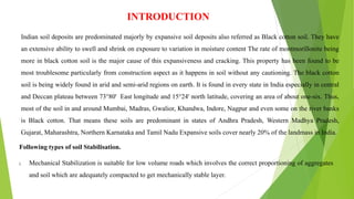 INTRODUCTION
Indian soil deposits are predominated majorly by expansive soil deposits also referred as Black cotton soil. They have
an extensive ability to swell and shrink on exposure to variation in moisture content The rate of montmorillonite being
more in black cotton soil is the major cause of this expansiveness and cracking. This property has been found to be
most troublesome particularly from construction aspect as it happens in soil without any cautioning. The black cotton
soil is being widely found in arid and semi-arid regions on earth. It is found in every state in India especially in central
and Deccan plateau between 73°80' East longitude and 15°24' north latitude, covering an area of about one-six. Thus,
most of the soil in and around Mumbai, Madras, Gwalior, Khandwa, Indore, Nagpur and even some on the river banks
is Black cotton. That means these soils are predominant in states of Andhra Pradesh, Western Madhya Pradesh,
Gujarat, Maharashtra, Northern Karnataka and Tamil Nadu Expansive soils cover nearly 20% of the landmass in India.
Following types of soil Stabilisation.
i. Mechanical Stabilization is suitable for low volume roads which involves the correct proportioning of aggregates
and soil which are adequately compacted to get mechanically stable layer.
 