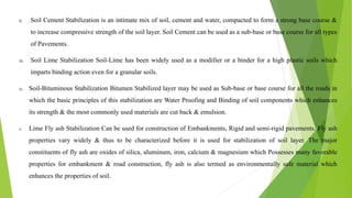 ii. Soil Cement Stabilization is an intimate mix of soil, cement and water, compacted to form a strong base course &
to increase compressive strength of the soil layer. Soil Cement can be used as a sub-base or base course for all types
of Pavements.
iii. Soil Lime Stabilization Soil-Lime has been widely used as a modifier or a binder for a high plastic soils which
imparts binding action even for a granular soils.
iv. Soil-Bituminous Stabilization Bitumen Stabilized layer may be used as Sub-base or base course for all the roads in
which the basic principles of this stabilization are Water Proofing and Binding of soil components which enhances
its strength & the most commonly used materials are cut back & emulsion.
v. Lime Fly ash Stabilization Can be used for construction of Embankments, Rigid and semi-rigid pavements. Fly ash
properties vary widely & thus to be characterized before it is used for stabilization of soil layer. The major
constituents of fly ash are oxides of silica, aluminum, iron, calcium & magnesium which Possesses many favorable
properties for embankment & road construction, fly ash is also termed as environmentally safe material which
enhances the properties of soil.
 