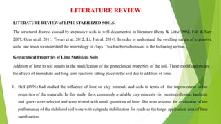 LITERATURE REVIEW
LITERATURE REVIEW of LIME STABILIZED SOILS:
The structural distress caused by expansive soils is well documented in literature (Petry & Little 2002; Fall & Sarr
2007; Ozer et al. 2011; Tiwari et al. 2012; Li, J et al. 2014). In order to understand the swelling nature of expansive
soils, one needs to understand the mineralogy of clays. This has been discussed in the following section.
Geotechnical Properties of Lime Stabilized Soils
Addition of lime to soil results in the modification of the geotechnical properties of the soil. These modifications are
the effects of immediate and long term reactions taking place in the soil due to addition of lime.
1. Bell (1996) had studied the influence of lime on clay minerals and soils in terms of the improvement in the
properties of the materials. In this study, three commonly available clay minerals viz. montmorillonite, kaolinite
and quartz were selected and were treated with small quantities of lime. The tests selected for evaluation of the
performance of the stabilized soil were with subgrade stabilization for roads as the target application area of lime
stabilization.
 