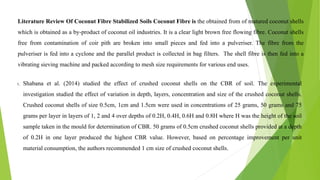 Literature Review Of Coconut Fibre Stabilized Soils Coconut Fibre is the obtained from of matured coconut shells
which is obtained as a by-product of coconut oil industries. It is a clear light brown free flowing fibre. Coconut shells
free from contamination of coir pith are broken into small pieces and fed into a pulveriser. The fibre from the
pulveriser is fed into a cyclone and the parallel product is collected in bag filters. The shell fibre is then fed into a
vibrating sieving machine and packed according to mesh size requirements for various end uses.
1. Shabana et al. (2014) studied the effect of crushed coconut shells on the CBR of soil. The experimental
investigation studied the effect of variation in depth, layers, concentration and size of the crushed coconut shells.
Crushed coconut shells of size 0.5cm, 1cm and 1.5cm were used in concentrations of 25 grams, 50 grams and 75
grams per layer in layers of 1, 2 and 4 over depths of 0.2H, 0.4H, 0.6H and 0.8H where H was the height of the soil
sample taken in the mould for determination of CBR. 50 grams of 0.5cm crushed coconut shells provided at a depth
of 0.2H in one layer produced the highest CBR value. However, based on percentage improvement per unit
material consumption, the authors recommended 1 cm size of crushed coconut shells.
 