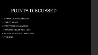 POINTS DISCUSSED
1 WHO IS CHRIS BUMSTEAD
2. EARLY YEARS
3. PROFFESIONAL CAREER
4. WORKOUT PLAN AND DIET
6.SUPPLEMENTS AND STEROIDS
7. THE END
 