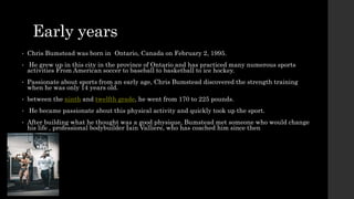 Early years
• Chris Bumstead was born in Ontario, Canada on February 2, 1995.
• He grew up in this city in the province of Ontario and has practiced many numerous sports
activities From American soccer to baseball to basketball to ice hockey.
• Passionate about sports from an early age, Chris Bumstead discovered the strength training
when he was only 14 years old.
• between the ninth and twelfth grade, he went from 170 to 225 pounds.
• He became passionate about this physical activity and quickly took up the sport.
• After building what he thought was a good physique, Bumstead met someone who would change
his life , professional bodybuilder Iain Valliere, who has coached him since then
 