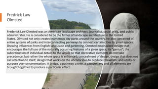 Fredrick Law
Olmsted
Frederick Law Olmsted was an American landscape architect, journalist, social critic, and public
administrator. He is considered to be the father of landscape architecture in the United
States. Olmsted not only created numerous city parks around the country, he also conceived of
entire systems of parks and interconnecting parkways to connect certain cities to green spaces.
Drawing influences from English landscape and gardening, Olmsted emphasized design that
encourages the full use of the naturally occurring features of a given space, its "genius"; the
subordination of individual details to the whole so that decorative elements do not take
precedence, but rather the whole space is enhanced; concealment of design, design that does not
call attention to itself; design that works on the unconscious to produce relaxation; and utility or
purpose over ornamentation. A bridge, a pathway, a tree, a pasture: any and all elements are
brought together to produce a particular effect.
 