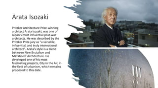 Arata Isozaki
Pritzker Architecture Prize-winning
architect Arata Isozaki, was one of
Japan's most influential post-war
architects. He was described by the
Pritzker Prize jury as "a versatile,
influential, and truly international
architect". Arata’s style is a blend
between New Brutalism and
Metabolist Architecture. He
developed one of his most
fascinating projects, City in the Air, in
the field of urbanism, which remains
proposed to this date.
 