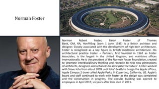 Norman Foster
Norman Robert Foster, Baron Foster of Thames
Bank, OM, RA, HonFREng (born 1 June 1935) is a British architect and
designer. Closely associated with the development of high-tech architecture,
Foster is recognized as a key figure in British modernist architecture. His
architectural practice Foster + Partners, first founded in 1967 as Foster
Associates, is the largest in the United Kingdom, and maintains offices
internationally. He is the president of the Norman Foster Foundation, created
to 'promote interdisciplinary thinking and research to help new generations
of architects, designers and urbanists to anticipate the future'. Foster worked
with Steve Jobs from about 2009 until Jobs' death to design the Apple offices,
Apple Campus 2 (now called Apple Park), in Cupertino, California, US. Apple's
board and staff continued to work with Foster as the design was completed
and the construction in progress. The circular building was opened to
employees in April 2017, six years after Jobs died in 2011.
 