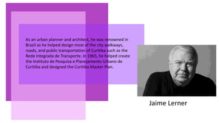 Jaime Lerner
As an urban planner and architect, he was renowned in
Brazil as he helped design most of the city walkways,
roads, and public transportation of Curitiba such as the
Rede Integrada de Transporte. In 1965, he helped create
the Instituto de Pesquisa e Planejamento Urbano de
Curitiba and designed the Curitiba Master Plan.
 