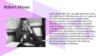 Robert Moses
Robert Moses, (born Dec. 18, 1888, New Haven, Conn.,
U.S.—died July 29, 1981, West Islip, N.Y.), U.S. state and
municipal official whose career in public works
planning resulted in a virtual transformation of the
New York landscape. Among the works completed
under his supervision were a network of 35 highways,
12 bridges, numerous parks, Lincoln Center for the
Performing Arts, Shea Stadium, many housing projects,
two hydroelectric dams, and the 1964 New York
World’s Fair. His projects greatly influenced large-scale
planning in other cities in the United States. He was
also instrumental in bringing the UN complex to
Manhattan’s East River waterfront.
 