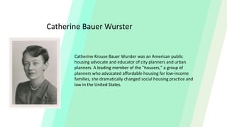 Catherine Bauer Wurster
Catherine Krouse Bauer Wurster was an American public
housing advocate and educator of city planners and urban
planners. A leading member of the "housers," a group of
planners who advocated affordable housing for low-income
families, she dramatically changed social housing practice and
law in the United States.
 