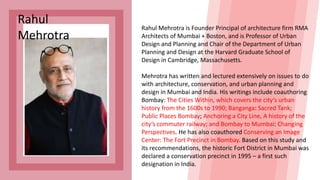Rahul
Mehrotra
Rahul Mehrotra is Founder Principal of architecture firm RMA
Architects of Mumbai + Boston, and is Professor of Urban
Design and Planning and Chair of the Department of Urban
Planning and Design at the Harvard Graduate School of
Design in Cambridge, Massachusetts.
Mehrotra has written and lectured extensively on issues to do
with architecture, conservation, and urban planning and
design in Mumbai and India. His writings include coauthoring
Bombay: The Cities Within, which covers the city’s urban
history from the 1600s to 1990; Banganga: Sacred Tank;
Public Places Bombay; Anchoring a City Line, A history of the
city’s commuter railway; and Bombay to Mumbai: Changing
Perspectives. He has also coauthored Conserving an Image
Center: The Fort Precinct in Bombay. Based on this study and
its recommendations, the historic Fort District in Mumbai was
declared a conservation precinct in 1995 – a first such
designation in India.
 