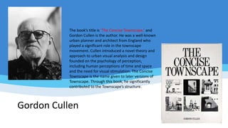 Gordon Cullen
The book’s title is ‘The Concise Townscape,’ and
Gordon Cullen is the author. He was a well-known
urban planner and architect from England who
played a significant role in the townscape
movement. Cullen introduced a novel theory and
approach to urban visual analysis and design
founded on the psychology of perception,
including human perceptions of time and space
and the need for visual stimulation. The Concise
Townscape is the name given to later versions of
Townscape. Through this book, he significantly
contributed to the Townscape’s structure.
 