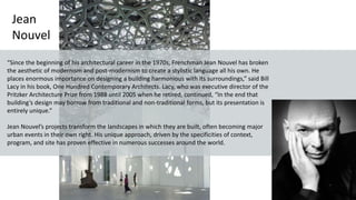 Jean
Nouvel
“Since the beginning of his architectural career in the 1970s, Frenchman Jean Nouvel has broken
the aesthetic of modernism and post-modernism to create a stylistic language all his own. He
places enormous importance on designing a building harmonious with its surroundings,” said Bill
Lacy in his book, One Hundred Contemporary Architects. Lacy, who was executive director of the
Pritzker Architecture Prize from 1988 until 2005 when he retired, continued, “In the end that
building’s design may borrow from traditional and non-traditional forms, but its presentation is
entirely unique.”
Jean Nouvel’s projects transform the landscapes in which they are built, often becoming major
urban events in their own right. His unique approach, driven by the specificities of context,
program, and site has proven effective in numerous successes around the world.
 