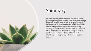 Summary
Architects have played a significant role in urban
planning throughout history. They bring their design
expertise and creative vision to shaping the built
environment of cities and towns. Today, architects
continue to play a vital role in urban planning,
working to create livable, sustainable, and resilient
cities for the future. They often bring innovative
solutions to complex urban problems, such as
affordable housing, transportation, and public
space.
 