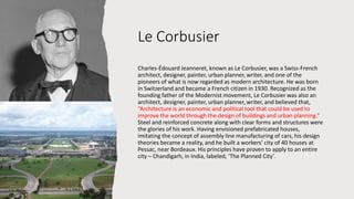 Le Corbusier
Charles-Édouard Jeanneret, known as Le Corbusier, was a Swiss-French
architect, designer, painter, urban planner, writer, and one of the
pioneers of what is now regarded as modern architecture. He was born
in Switzerland and became a French citizen in 1930. Recognized as the
founding father of the Modernist movement, Le Corbusier was also an
architect, designer, painter, urban planner, writer, and believed that,
“Architecture is an economic and political tool that could be used to
improve the world through the design of buildings and urban planning.”
Steel and reinforced concrete along with clear forms and structures were
the glories of his work. Having envisioned prefabricated houses,
imitating the concept of assembly line manufacturing of cars, his design
theories became a reality, and he built a workers’ city of 40 houses at
Pessac, near Bordeaux. His principles have proven to apply to an entire
city – Chandigarh, in India, labeled, ‘The Planned City’.
 