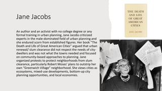 Jane Jacobs
An author and an activist with no college degree or any
formal training in urban planning, Jane Jacobs criticized
experts in the male-dominated field of urban planning and
she endured scorn from established figures. Her book “The
Death and Life of Great American Cities” argued that urban
renewal/ slum clearance did not respect the needs of city-
dwellers and was not what the towns needed and focused
on community-based approaches to planning. Jane
organized protests to protect neighborhoods from slum
clearance, particularly Robert Moses’ plans to outstrip her
own “Greenwich Village” neighborhood. She views cities as
ecosystems, mixed-use developments, bottom-up city
planning opportunities, and local economies.
 