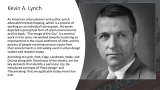 Kevin A. Lynch
An American urban planner and author, Lynch
advocated mental mapping, which is a process of
working on an individual’s perception. His works
depicted a perceptual form of urban environments
and his book, “The Image of the City” is a seminal
work on the same. He worked towards mastering an
improvement in the visual aesthetics of cities and his
process of people receiving sensory inputs from
their environments is still widely used in urban design
studies and research today.
According to Lynch, Path, Edge, Landmark, Node, and
District along with Cleanliness of the streets, are the
key elements that identify a particular city. He
introduced concepts of ‘Place design’ and
‘Placemaking’ that are applicable today more than
ever.
 
