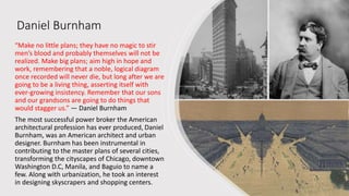 Daniel Burnham
“Make no little plans; they have no magic to stir
men’s blood and probably themselves will not be
realized. Make big plans; aim high in hope and
work, remembering that a noble, logical diagram
once recorded will never die, but long after we are
going to be a living thing, asserting itself with
ever-growing insistency. Remember that our sons
and our grandsons are going to do things that
would stagger us.” — Daniel Burnham
The most successful power broker the American
architectural profession has ever produced, Daniel
Burnham, was an American architect and urban
designer. Burnham has been instrumental in
contributing to the master plans of several cities,
transforming the cityscapes of Chicago, downtown
Washington D.C, Manila, and Baguio to name a
few. Along with urbanization, he took an interest
in designing skyscrapers and shopping centers.
 